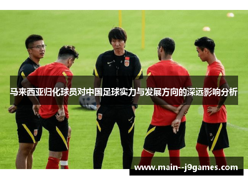马来西亚归化球员对中国足球实力与发展方向的深远影响分析 马来西亚归化球员对中国足球实力与发展方向的深远影响分析