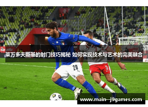 莱万多夫斯基的射门技巧揭秘 如何实现技术与艺术的完美融合