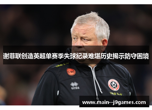 谢菲联创造英超单赛季失球纪录难堪历史揭示防守困境